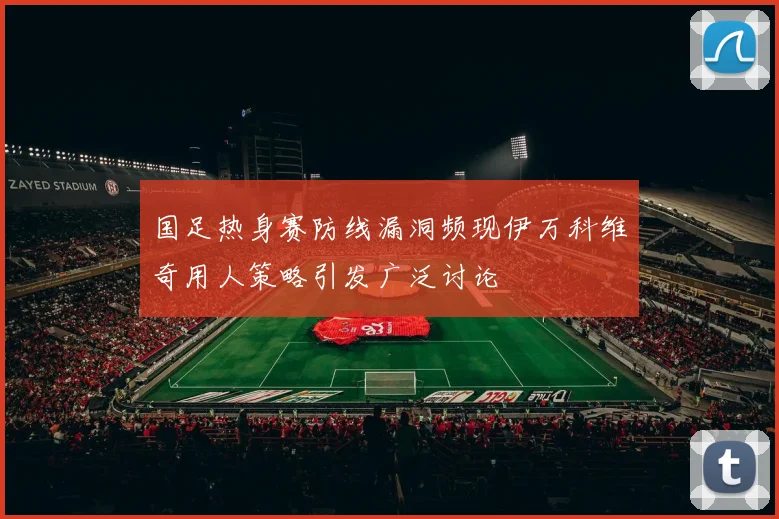 国足热身赛防线漏洞频现伊万科维奇用人策略引发广泛讨论